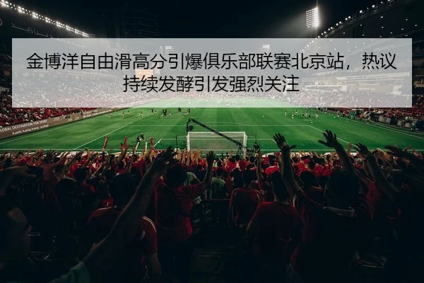 金博洋自由滑高分引爆俱乐部联赛北京站，热议持续发酵引发强烈关注